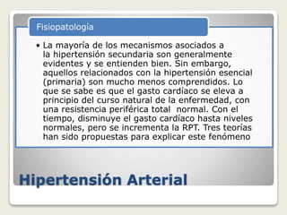 Hipertensión Arterial
• La mayoría de los mecanismos asociados a
la hipertensión secundaria son generalmente
evidentes y se entienden bien. Sin embargo,
aquellos relacionados con la hipertensión esencial
(primaria) son mucho menos comprendidos. Lo
que se sabe es que el gasto cardíaco se eleva a
principio del curso natural de la enfermedad, con
una resistencia periférica total normal. Con el
tiempo, disminuye el gasto cardíaco hasta niveles
normales, pero se incrementa la RPT. Tres teorías
han sido propuestas para explicar este fenómeno
Fisiopatología
 