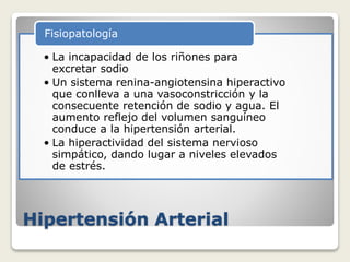 Hipertensión Arterial
• La incapacidad de los riñones para
excretar sodio
• Un sistema renina-angiotensina hiperactivo
que conlleva a una vasoconstricción y la
consecuente retención de sodio y agua. El
aumento reflejo del volumen sanguíneo
conduce a la hipertensión arterial.
• La hiperactividad del sistema nervioso
simpático, dando lugar a niveles elevados
de estrés.
Fisiopatología
 