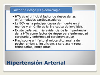 Hipertensión Arterial
• HTA es el principal factor de riesgo de las
enfermedades cardiovasculares
• La ECV es la principal causa de muerte en el
mundo y en Chile es la 3ra causa de invalidez.
• Existe cada vez más evidencia de la importancia
de la HTA como factor de riesgo para enfermedad
coronaria y enfermedad cerebrovascular
• Predispone a infarto al miocardio, angina de
pecho, arritmia, insuficiencia cardiaca y renal,
retinopatías, entre otras.
Factor de riesgo y Epidemiología
 