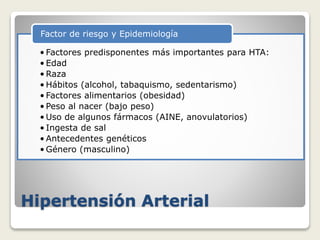 Hipertensión Arterial
• Factores predisponentes más importantes para HTA:
• Edad
• Raza
• Hábitos (alcohol, tabaquismo, sedentarismo)
• Factores alimentarios (obesidad)
• Peso al nacer (bajo peso)
• Uso de algunos fármacos (AINE, anovulatorios)
• Ingesta de sal
• Antecedentes genéticos
• Género (masculino)
Factor de riesgo y Epidemiología
 