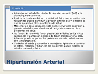 Hipertensión Arterial
• Alimentación saludable. Limitar la cantidad de sodio (sal) y de
alcohol que se consume.
• Realizar actividades físicas. La actividad física que se realiza con
regularidad puede disminuir la presión arterial alta y el riesgo de
que se presenten otros problemas de salud.
• Mantener un peso saludable. Esto puede servir para controlar la
presión arterial y para disminuir el riesgo de presentar otros
problemas de salud.
• No fumar: El hábito de fumar puede causar daños en los vasos
sanguíneos y aumentar el riesgo de tener presión arterial alta.
Además, puede empeorar los problemas de salud relacionados
con la hipertensión.
• Controlar el estrés y aprender a manejarlo: Aprender a controlar
el estrés, relajarse y lidiar con los problemas puede mejorar la
salud emocional y física.
Prevención
 