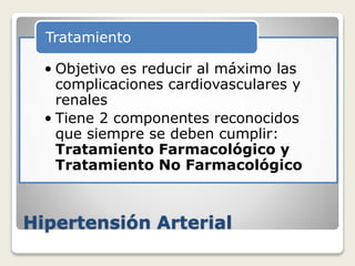 Hipertensión Arterial
• Objetivo es reducir al máximo las
complicaciones cardiovasculares y
renales
• Tiene 2 componentes reconocidos
que siempre se deben cumplir:
Tratamiento Farmacológico y
Tratamiento No Farmacológico
Tratamiento
 