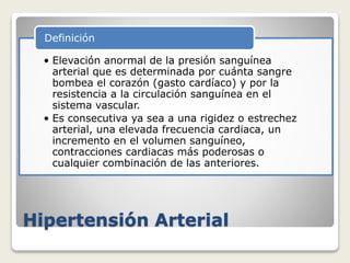 Hipertensión Arterial
• Elevación anormal de la presión sanguínea
arterial que es determinada por cuánta sangre
bombea el corazón (gasto cardíaco) y por la
resistencia a la circulación sanguínea en el
sistema vascular.
• Es consecutiva ya sea a una rigidez o estrechez
arterial, una elevada frecuencia cardiaca, un
incremento en el volumen sanguíneo,
contracciones cardiacas más poderosas o
cualquier combinación de las anteriores.
Definición
 