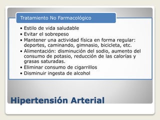 Hipertensión Arterial
• Estilo de vida saludable
• Evitar el sobrepeso
• Mantener una actividad física en forma regular:
deportes, caminando, gimnasio, bicicleta, etc.
• Alimentación: disminución del sodio, aumento del
consumo de potasio, reducción de las calorías y
grasas saturadas.
• Eliminar consumo de cigarrillos
• Disminuir ingesta de alcohol
Tratamiento No Farmacológico
 