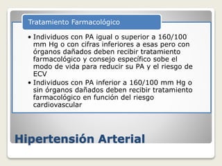 Hipertensión Arterial
• Individuos con PA igual o superior a 160/100
mm Hg o con cifras inferiores a esas pero con
órganos dañados deben recibir tratamiento
farmacológico y consejo específico sobe el
modo de vida para reducir su PA y el riesgo de
ECV
• Individuos con PA inferior a 160/100 mm Hg o
sin órganos dañados deben recibir tratamiento
farmacológico en función del riesgo
cardiovascular
Tratamiento Farmacológico
 