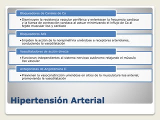 Hipertensión Arterial
•Disminuyen la resistencia vascular periférica y enlentecen la frecuencia cardiaca
y la fuerza de contracción cardiaca al actuar minimizando el influjo de Ca al
tejido muscular liso y cardiaco
Bloqueadores de Canales de Ca
•Impiden la acción de la norepinefrina uniéndose a receptores arteriolares,
conduciendo la vasodilatación
Bloqueadores Alfa
•Funcionan independientes al sistema nervioso autónomo relajando el músculo
liso vascular
Vasodilatadores de acción directa
•Previenen la vasoconstricción uniéndose en sitios de la musculatura lisa anterial,
promoviendo la vasodilatación
Antagonistas de Angiotensina II
 