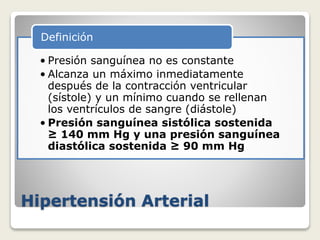 Hipertensión Arterial
• Presión sanguínea no es constante
• Alcanza un máximo inmediatamente
después de la contracción ventricular
(sístole) y un mínimo cuando se rellenan
los ventrículos de sangre (diástole)
• Presión sanguínea sistólica sostenida
≥ 140 mm Hg y una presión sanguínea
diastólica sostenida ≥ 90 mm Hg
Definición
 