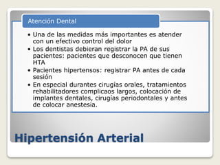 Hipertensión Arterial
• Una de las medidas más importantes es atender
con un efectivo control del dolor
• Los dentistas debieran registrar la PA de sus
pacientes: pacientes que desconocen que tienen
HTA
• Pacientes hipertensos: registrar PA antes de cada
sesión
• En especial durantes cirugías orales, tratamientos
rehabilitadores complicaos largos, colocación de
implantes dentales, cirugías periodontales y antes
de colocar anestesia.
Atención Dental
 
