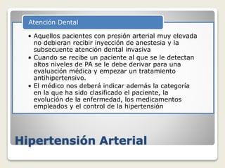 Hipertensión Arterial
• Aquellos pacientes con presión arterial muy elevada
no debieran recibir inyección de anestesia y la
subsecuente atención dental invasiva
• Cuando se recibe un paciente al que se le detectan
altos niveles de PA se le debe derivar para una
evaluación médica y empezar un tratamiento
antihipertensivo.
• El médico nos deberá indicar además la categoría
en la que ha sido clasificado el paciente, la
evolución de la enfermedad, los medicamentos
empleados y el control de la hipertensión
Atención Dental
 