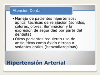 Hipertensión Arterial
•Manejo de pacientes hipertensos:
aplicar técnicas de relajación (sonidos,
colores, olores, iluminación y la
expresión de seguridad por parte del
dentista)
•Otros pacientes requieren uso de
ansiolíticos como óxido nitroso o
sedantes orales (benzodiazepinas)
Atención Dental
 