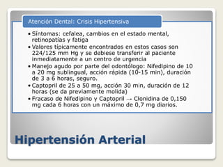 Hipertensión Arterial
• Síntomas: cefalea, cambios en el estado mental,
retinopatías y fatiga
• Valores típicamente encontrados en estos casos son
224/125 mm Hg y se debiese transferir al paciente
inmediatamente a un centro de urgencia
• Manejo agudo por parte del odontólogo: Nifedipino de 10
a 20 mg sublingual, acción rápida (10-15 min), duración
de 3 a 6 horas, seguro.
• Captopril de 25 a 50 mg, acción 30 min, duración de 12
horas (se da previamente molida)
• Fracaso de Nifedipino y Captopril → Clonidina de 0,150
mg cada 6 horas con un máximo de 0,7 mg diarios.
Atención Dental: Crisis Hipertensiva
 