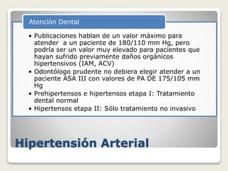 Hipertensión Arterial
• Publicaciones hablan de un valor máximo para
atender a un paciente de 180/110 mm Hg, pero
podría ser un valor muy elevado para pacientes que
hayan sufrido previamente daños orgánicos
hipertensivos (IAM, ACV)
• Odontólogo prudente no debiera elegir atender a un
paciente ASA III con valores de PA DE 175/105 mm
Hg
• Prehipertensos e hipertensos etapa I: Tratamiento
dental normal
• Hipertensos etapa II: Sólo tratamiento no invasivo
Atención Dental
 