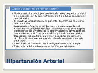Hipertensión Arterial
• Muchos articulos concluyen que existirían muy pequeños cambios
o no existirían con la administración de 2 o 3 tubos de anestesia
con epinefrina
• El uso de vasoconstrictores en pacientes hipertensos no estaría
contraindicado
• La Asociación Americana del Corazón y la Asociación Dental
Americana recomiendan emplear vasoconstrictores adrenérgicos
en pacientes con enfermedades cardiovasculares controladas en
dosis máxima de 0,2 mg de epinefrina y 1,0 de levonordefrina
• Odontólogo debiera tratar de limitar la cantidad de epinefrina
circulante limitando el número de tubos de anestesia a no más
de 3 tubos
• Evitar inyección intravascular, intraligamentaria e intrapulpar
• Evitar uso de hilos retractores embebidos en epinefrina
Atención Dental: Uso de vasoconstrictores
 