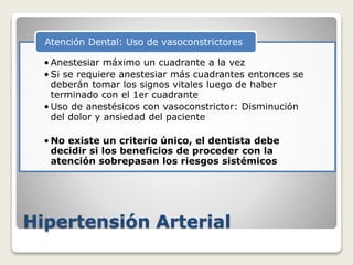 Hipertensión Arterial
• Anestesiar máximo un cuadrante a la vez
• Si se requiere anestesiar más cuadrantes entonces se
deberán tomar los signos vitales luego de haber
terminado con el 1er cuadrante
• Uso de anestésicos con vasoconstrictor: Disminución
del dolor y ansiedad del paciente
• No existe un criterio único, el dentista debe
decidir si los beneficios de proceder con la
atención sobrepasan los riesgos sistémicos
Atención Dental: Uso de vasoconstrictores
 