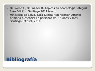 Bibliografía
 Dr. Romo F., Dr. Walter D. Tópicos en odontología Integral.
1era Edición. Santiago 2011 Marzo.
 Ministerio de Salud. Guía Clínica Hipertensión Arterial
primaria o esencial en personas de 15 años y más.
Santiago: Minsal, 2010
 