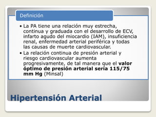 Hipertensión Arterial
• La PA tiene una relación muy estrecha,
continua y graduada con el desarrollo de ECV,
infarto agudo del miocardio (IAM), insuficiencia
renal, enfermedad arterial periférica y todas
las causas de muerte cardiovascular.
• La relación continua de presión arterial y
riesgo cardiovascular aumenta
progresivamente, de tal manera que el valor
óptimo de presión arterial sería 115/75
mm Hg (Minsal)
Definición
 
