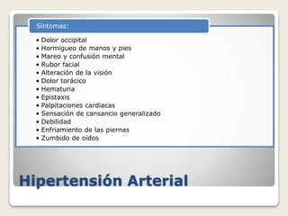 Hipertensión Arterial
• Dolor occipital
• Hormigueo de manos y pies
• Mareo y confusión mental
• Rubor facial
• Alteración de la visión
• Dolor torácico
• Hematuria
• Epistaxis
• Palpitaciones cardiacas
• Sensación de cansancio generalizado
• Debilidad
• Enfriamiento de las piernas
• Zumbido de oídos
Síntomas:
 
