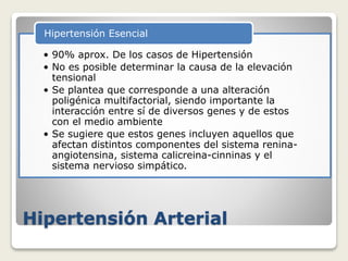 Hipertensión Arterial
• 90% aprox. De los casos de Hipertensión
• No es posible determinar la causa de la elevación
tensional
• Se plantea que corresponde a una alteración
poligénica multifactorial, siendo importante la
interacción entre sí de diversos genes y de estos
con el medio ambiente
• Se sugiere que estos genes incluyen aquellos que
afectan distintos componentes del sistema renina-
angiotensina, sistema calicreina-cinninas y el
sistema nervioso simpático.
Hipertensión Esencial
 