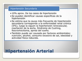 Hipertensión Arterial
• 10% aprox. De los casos de hipertensión
• Se pueden identificar causas específicas de la
hipertensión
• Se estima que la causa más frecuente de hipertensión
secundaria corresponde a la enfermedad renal crónica
(5%), luego la siguen la hipertensión renovascular,
coartación de la aorta, Síndrome de Cushing,
feocromocitoma, apnea del sueño.
• También puede ser causada por factores ambientales:
nutrición, alcohol, consumo excesivo de sal, obesidad y
actividad física reducida.
Hipertensión Secundaria
 