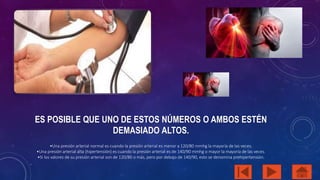 ES POSIBLE QUE UNO DE ESTOS NÚMEROS O AMBOS ESTÉN 
DEMASIADO ALTOS. 
•Una presión arterial normal es cuando la presión arterial es menor a 120/80 mmhg la mayoría de las veces. 
•Una presión arterial alta (hipertensión) es cuando la presión arterial es de 140/90 mmhg o mayor la mayoría de las veces. 
•Si los valores de su presión arterial son de 120/80 o más, pero por debajo de 140/90, esto se denomina prehipertensión. 
 