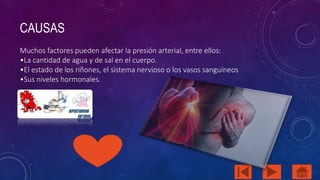 CAUSAS 
Muchos factores pueden afectar la presión arterial, entre ellos: 
•La cantidad de agua y de sal en el cuerpo. 
•El estado de los riñones, el sistema nervioso o los vasos sanguíneos 
•Sus niveles hormonales. 
 