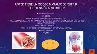 USTED TIENE UN RIESGO MÁS ALTO DE SUFRIR 
HIPERTENSIÓN ARTERIAL SI: 
•ES AFROAMERICANO. 
•ES OBESO. 
•CON FRECUENCIA ESTÁ ESTRESADO O ANSIOSO. 
•TOMA DEMASIADO ALCOHOL (MÁS DE UN TRAGO AL DÍA PARA LAS MUJERES Y MÁS DE DOS 
PARA LOS HOMBRES). 
•CONSUME DEMASIADA SAL. 
•TIENE UN ANTECEDENTE FAMILIAR DE HIPERTENSIÓN ARTERIAL. 
•TIENE DIABETES. 
•FUMA. 
 