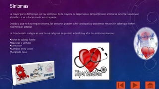 Síntomas 
La mayor parte del tiempo, no hay síntomas. En la mayoría de las personas, la hipertensión arterial se detecta cuando van 
al médico o se la hacen medir en otra parte. 
Debido a que no hay ningún síntoma, las personas pueden sufrir cardiopatía y problemas renales sin saber que tienen 
hipertensión arterial 
La hipertensión maligna es una forma peligrosa de presión arterial muy alta. Los síntomas abarcan: 
•Dolor de cabeza fuerte 
•Náuseas o vómitos 
•Confusión 
•Cambios en la visión 
•Sangrado nasal 
