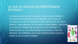 ¿A QUE SE ASOCIA LA HIPERTENSION
ARTERIAL?
• La hipertensión arterial se asocia a tasas de morbilidad y
mortalidad considerablemente elevadas, por lo que se
considera uno de los problemas más importantes de salud
pública, especialmente en los países desarrollados, afectando a
cerca de mil millones de personas a nivel mundial. La
hipertensión es una enfermedad asintomática y fácil de
detectar; sin embargo, cursa con complicaciones graves y
letales si no se trata a tiempo.
 