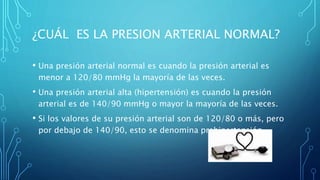 ¿CUÁL ES LA PRESION ARTERIAL NORMAL?
• Una presión arterial normal es cuando la presión arterial es
menor a 120/80 mmHg la mayoría de las veces.
• Una presión arterial alta (hipertensión) es cuando la presión
arterial es de 140/90 mmHg o mayor la mayoría de las veces.
• Si los valores de su presión arterial son de 120/80 o más, pero
por debajo de 140/90, esto se denomina prehipertensión.
 