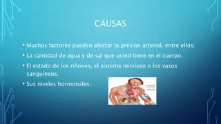 CAUSAS
• Muchos factores pueden afectar la presión arterial, entre ellos:
• La cantidad de agua y de sal que usted tiene en el cuerpo.
• El estado de los riñones, el sistema nervioso o los vasos
sanguíneos.
• Sus niveles hormonales.
 