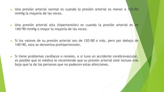 ● Una presión arterial normal es cuando la presión arterial es menor a 120/80
mmHg la mayoría de las veces.
● Una presión arterial alta (hipertensión) es cuando la presión arterial es de
140/90 mmHg o mayor la mayoría de las veces.
● Si los valores de su presión arterial son de 120/80 o más, pero por debajo de
140/90, esto se denomina prehipertensión.
● Si tiene problemas cardíacos o renales, o si tuvo un accidente cerebrovascular,
es posible que el médico le recomiende que su presión arterial esté incluso más
baja que la de las personas que no padecen estas afecciones.
 