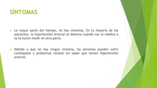 SÍNTOMAS
● La mayor parte del tiempo, no hay síntomas. En la mayoría de los
pacientes, la hipertensión arterial se detecta cuando van al médico o
se la hacen medir en otra parte.
● Debido a que no hay ningún síntoma, las personas pueden sufrir
cardiopatía y problemas renales sin saber que tienen hipertensión
arterial.
 