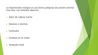 La hipertensión maligna es una forma peligrosa de presión arterial
muy alta. Los síntomas abarcan:
● Dolor de cabeza fuerte
● Náuseas o vómitos
● Confusión
● Cambios en la visión
● Sangrado nasal
 