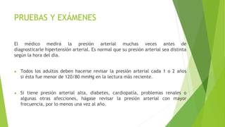 PRUEBAS Y EXÁMENES
El médico medirá la presión arterial muchas veces antes de
diagnosticarle hipertensión arterial. Es normal que su presión arterial sea distinta
según la hora del día.
● Todos los adultos deben hacerse revisar la presión arterial cada 1 o 2 años
si ésta fue menor de 120/80 mmHg en la lectura más reciente.
● Si tiene presión arterial alta, diabetes, cardiopatía, problemas renales o
algunas otras afecciones, hágase revisar la presión arterial con mayor
frecuencia, por lo menos una vez al año.
 