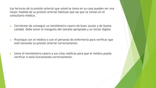 Las lecturas de la presión arterial que usted se toma en su casa pueden ser una
mejor medida de su presión arterial habitual que las que se toman en el
consultorio médico.
● Cerciórese de conseguir un tensiómetro casero de buen ajuste y de buena
calidad. Debe tener el manguito del tamaño apropiado y un lector digital.
● Practique con el médico o con el personal de enfermería para verificar que
esté tomando su presión arterial correctamente.
● Lleve el tensiómetro casero a sus citas médicas para que el médico pueda
verificar si está funcionando correctamente.
 