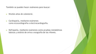 También se pueden hacer exámenes para buscar:
● Niveles altos de colesterol.
● Cardiopatía, mediante exámenes
como ecocardiografía o electrocardiografía.
● Nefropatía, mediante exámenes como pruebas metabólicas
básicas y análisis de orina o ecografía de los riñones.
 