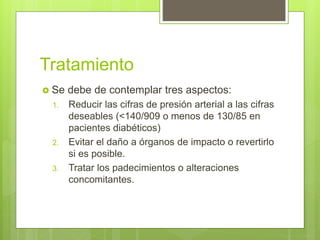 Tratamiento
 Se debe de contemplar tres aspectos:
1. Reducir las cifras de presión arterial a las cifras
deseables (<140/909 o menos de 130/85 en
pacientes diabéticos)
2. Evitar el daño a órganos de impacto o revertirlo
si es posible.
3. Tratar los padecimientos o alteraciones
concomitantes.
 