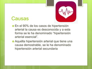 Causas
 En el 90% de los casos de hipertensión
arterial la causa es desconocida y a esta
forma se le ha denominado “hipertensión
arterial esencial”.
 Aquélla hipertensión arterial que tiene una
causa demostrable, se le ha denominado
hipertensión arterial secundaria
 