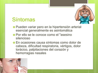 Síntomas
 Pueden variar pero en la hipertensión arterial
esencial generalmente es asintomática
 Por ello se le conoce como el "asesino
silencioso
 En ocasiones causa síntomas como dolor de
cabeza, dificultad respiratoria, vértigos, dolor
torácico, palpitaciones del corazón y
hemorragias nasales
 