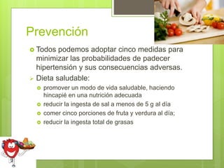 Prevención
 Todos podemos adoptar cinco medidas para
minimizar las probabilidades de padecer
hipertensión y sus consecuencias adversas.
 Dieta saludable:
 promover un modo de vida saludable, haciendo
hincapié en una nutrición adecuada
 reducir la ingesta de sal a menos de 5 g al día
 comer cinco porciones de fruta y verdura al día;
 reducir la ingesta total de grasas
 