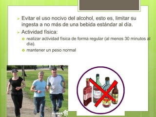  Evitar el uso nocivo del alcohol, esto es, limitar su
ingesta a no más de una bebida estándar al día.
 Actividad física:
 realizar actividad física de forma regular (al menos 30 minutos al
día).
 mantener un peso normal
 