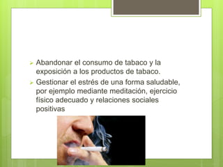  Abandonar el consumo de tabaco y la
exposición a los productos de tabaco.
 Gestionar el estrés de una forma saludable,
por ejemplo mediante meditación, ejercicio
físico adecuado y relaciones sociales
positivas
 