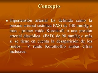 Concepto
 Hipertensión arterial Es definida como la
presión arterial sistólica PAS) de 140 mmHg o
más , primer ruido Korotkoff, o una presión
arterial diastólica (PAD) de 90 mmHg o más
si se tiene en cuenta la desaparición de los
ruidos, V ruido Korotkoff,o ambas cifras
inclusive.
 