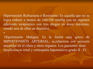 Hipertensión Refractaria o Resistente: Es aquella que no se
logra reducir a menos de 160/100 mmHg con un régimen
adecuado terapéutico con tres drogas en dosis máximas,
siendo una de ellas un diurético.
•
Hipertensión Maligna: Es la forma mas grave de
HIPERTENSIÓN ARTERIAL; se,relaciona con necrosis
arteriolar en el riñón y otros órganos. Los pacientes tiene
insuficiencia renal y retinopatía hipertensiva grado II –IV.
 