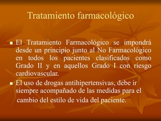 Tratamiento farmacológico
 El Tratamiento Farmacológico se impondrá
desde un principio junto al No Farmacológico
en todos los pacientes clasificados como
Grado II y en aquellos Grado I con riesgo
cardiovascular.
 El uso de drogas antihipertensivas, debe ir
siempre acompañado de las medidas para el
cambio del estilo de vida del paciente.
 