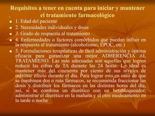 Requisitos a tener en cuenta para iniciar y mantener
el tratamiento farmacológico .
 1. Edad del paciente
 2. Necesidades individuales y dosis
 3. Grado de respuesta al tratamiento
 4. Enfermedades o factores comórbidos que puedan influir en
la respuesta al tratamiento (alcoholismo, EPOC, etc.)
 5. Formulaciones terapéuticas de fácil administración y óptima
eficacia para garantizar una mejor ADHERENCIA AL
TRATAMIENO. Las más adecuadas son aquellas que logren
reducir las cifras de TA durante las 24 horas. Lo ideal es
mantener más del cincuenta por ciento de sus niveles de
máximo efecto durante el día. Para lograr esto,en caso de que
se combinen dos o más fármacos, se recomienda fraccionar las
dosis y distribuir los fármacos en las distintas horas del día,
así, si se combina un diurético con un betabloqueador,
administrar el diurético en la mañana y el otro medicamento en
la tarde o noche
 