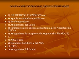COMBINACIONES SINÉRGICAS DE FÁRMACOS HIPOTENSORES
 1) DIURÉTICOS TIAZÍDICOS con:
 a) Agonistas centrales o periféricos
 b) Betabloqueadores
 c) Antagonistas del Calcio
 d) Inhibidores de la enzima convertidora de la Angiotensina
(IECA)
 e) Antagonistas de receptores de Angiotensina II (ARA II)
 17
 5) ARA II con:
 a) Diuréticos tiazídicos y del ASA
 b) IECA
 c) Antagonistas del Calcio
 
