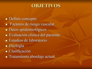 OBJETIVOS
 Definir concepto
 Factores de riesgo vascular
 Datos epidemiológicos
 Evaluación clínica del paciente
 Estudios de laboratorio
 Etiología
 Clasificación
 Tratamiento abordaje actual
 
