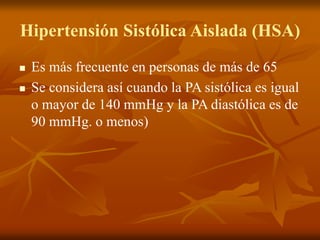 Hipertensión Sistólica Aislada (HSA)
 Es más frecuente en personas de más de 65
 Se considera así cuando la PA sistólica es igual
o mayor de 140 mmHg y la PA diastólica es de
90 mmHg. o menos)
 