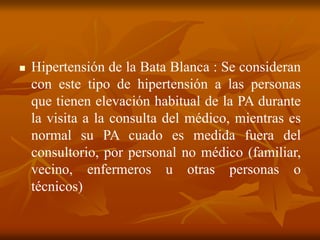  Hipertensión de la Bata Blanca : Se consideran
con este tipo de hipertensión a las personas
que tienen elevación habitual de la PA durante
la visita a la consulta del médico, mientras es
normal su PA cuado es medida fuera del
consultorio, por personal no médico (familiar,
vecino, enfermeros u otras personas o
técnicos)
 